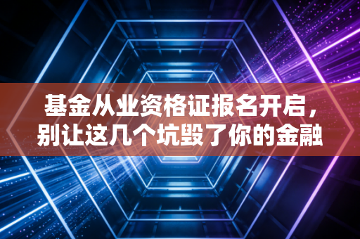 基金从业资格证报名开启,别让这几个坑毁了你的金融进阶路,附保姆级避雷指南