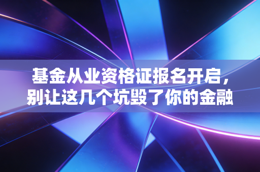 基金从业资格证报名开启，别让这几个坑毁了你的金融进阶路，附保姆级避雷指南
