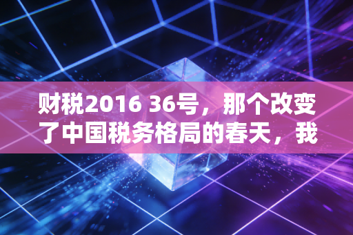财税2016 36号,那个改变了中国税务格局的春天,我们真的读懂了吗?