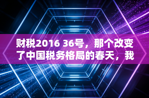 财税2016 36号，那个改变了中国税务格局的春天，我们真的读懂了吗？