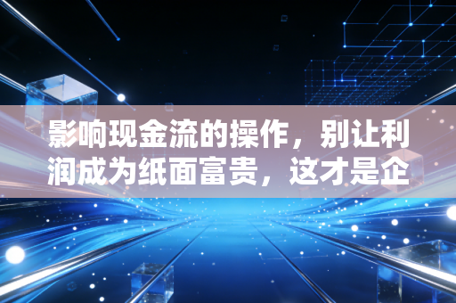 影响现金流的操作,别让利润成为纸面富贵,这才是企业生存的生死线