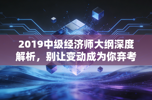 2019中级经济师大纲深度解析,别让变动成为你弃考的借口,这才是你今年通关的藏宝图