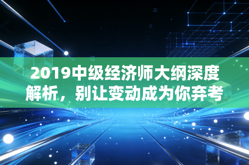 2019中级经济师大纲深度解析，别让变动成为你弃考的借口，这才是你今年通关的藏宝图