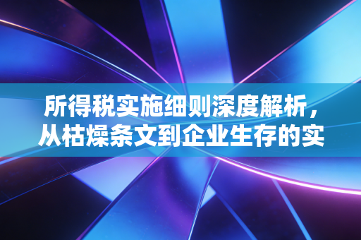 所得税实施细则深度解析,从枯燥条文到企业生存的实战指南