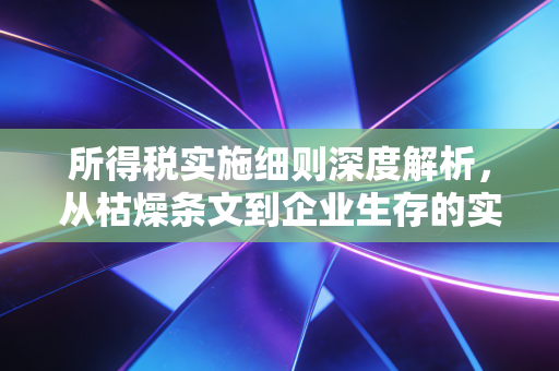 所得税实施细则深度解析，从枯燥条文到企业生存的实战指南