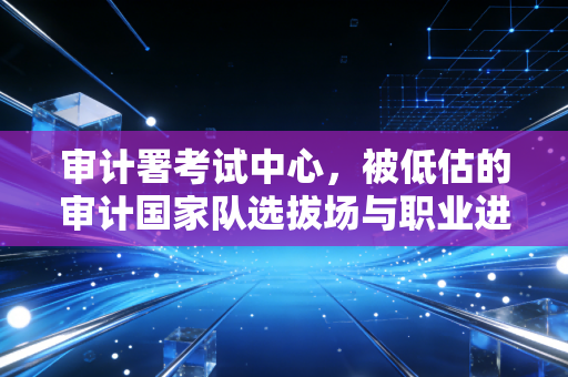 审计署考试中心,被低估的审计国家队选拔场与职业进阶指南