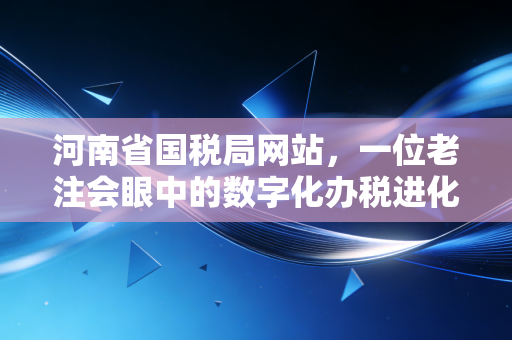 河南省国税局网站,一位老注会眼中的数字化办税进化论与实战心得
