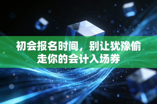 初会报名时间,别让犹豫偷走你的会计入场券