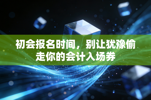 初会报名时间,别让犹豫偷走你的会计入场券
