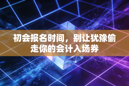 初会报名时间，别让犹豫偷走你的会计入场券
