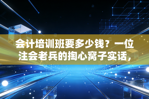 会计培训班要多少钱?一位注会老兵的掏心窝子实话,别让廉价误了终身