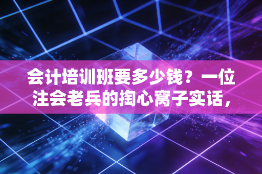会计培训班要多少钱？一位注会老兵的掏心窝子实话，别让廉价误了终身