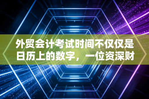外贸会计考试时间不仅仅是日历上的数字，一位资深财务人的深度观察与备考建议