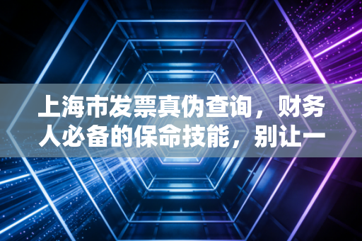 上海市发票真伪查询,财务人必备的保命技能,别让一张假票毁了你的职业生涯