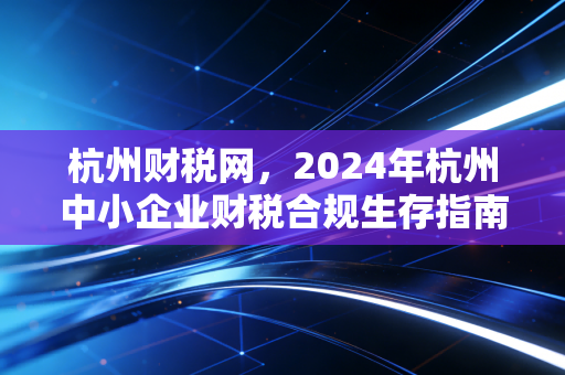 杭州财税网，2024年杭州中小企业财税合规生存指南，别让不懂税毁了你的创业梦