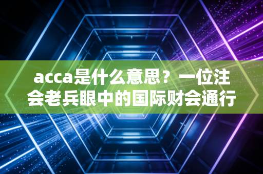 acca是什么意思？一位注会老兵眼中的国际财会通行证与你的职业未来