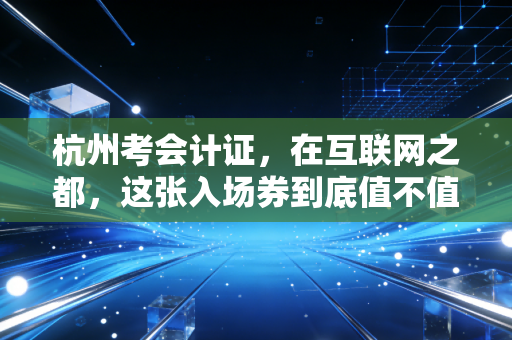 杭州考会计证，在互联网之都，这张入场券到底值不值得你拼命？