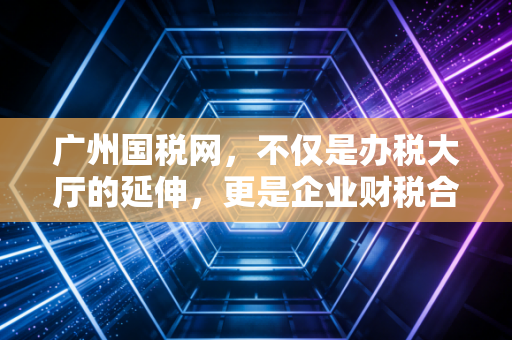 广州国税网，不仅是办税大厅的延伸，更是企业财税合规的数字守门人