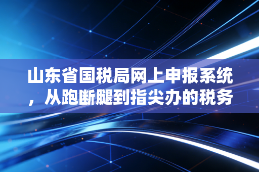 山东省国税局网上申报系统，从跑断腿到指尖办的税务变迁史