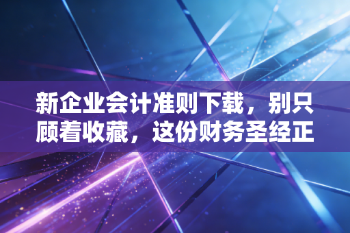 新企业会计准则下载，别只顾着收藏，这份财务圣经正在重塑你的职业生涯