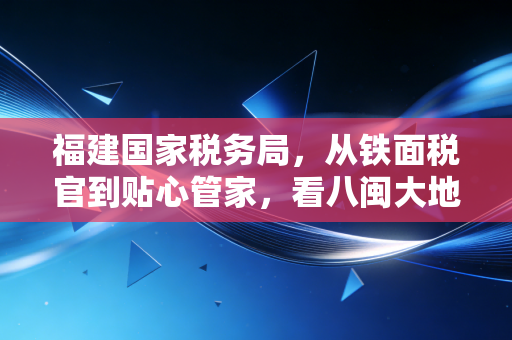福建国家税务局，从铁面税官到贴心管家，看八闽大地的税务新生态