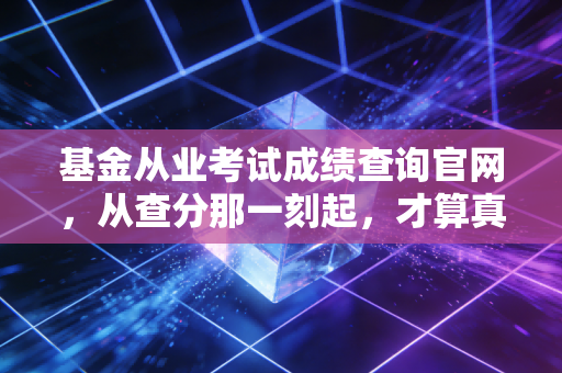 基金从业考试成绩查询官网,从查分那一刻起,才算真正踏入了金融圈的门槛