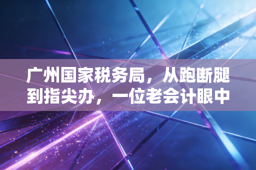 广州国家税务局，从跑断腿到指尖办，一位老会计眼中的羊城税务变迁
