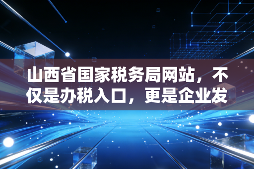 山西省国家税务局网站，不仅是办税入口，更是企业发展的数字导航仪