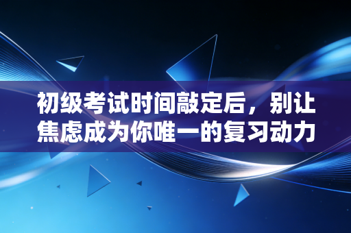 初级考试时间敲定后,别让焦虑成为你唯一的复习动力,一位注会老兵的深度复盘