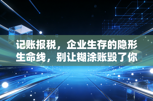 记账报税，企业生存的隐形生命线，别让糊涂账毁了你的创业梦