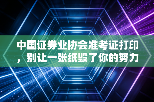 中国证券业协会准考证打印,别让一张纸毁了你的努力,附保姆级避坑指南