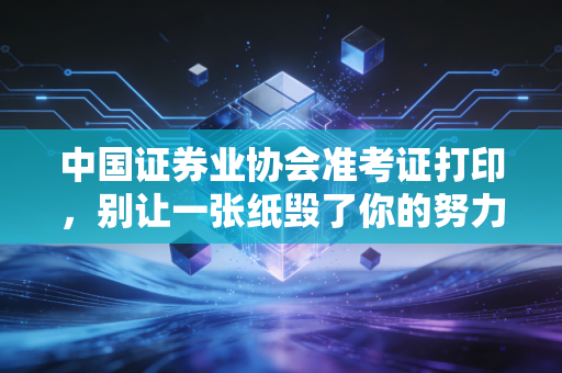 中国证券业协会准考证打印，别让一张纸毁了你的努力，附保姆级避坑指南