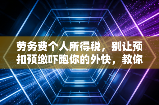 劳务费个人所得税,别让预扣预缴吓跑你的外快,教你合法合规省钱