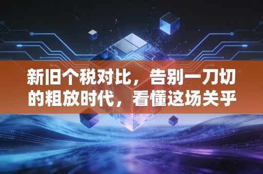 新旧个税对比,告别一刀切的粗放时代,看懂这场关乎你钱包的深刻变革