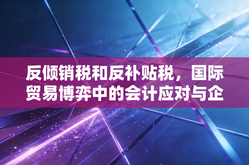 反倾销税和反补贴税，国际贸易博弈中的会计应对与企业生存实录