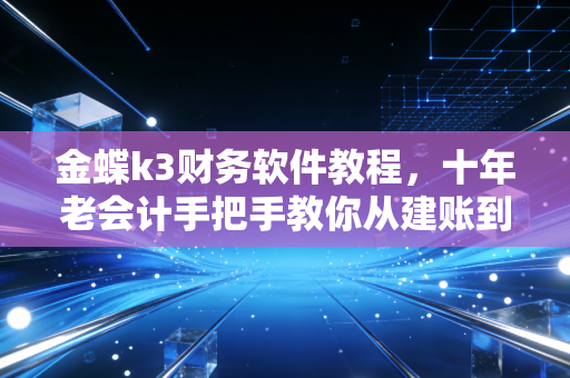 金蝶k3财务软件教程,十年老会计手把手教你从建账到报表的避坑指南