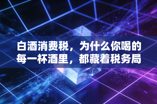 白酒消费税，为什么你喝的每一杯酒里，都藏着税务局的算盘？