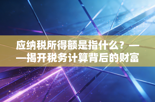 应纳税所得额是指什么?——揭开税务计算背后的财富密码与合规智慧