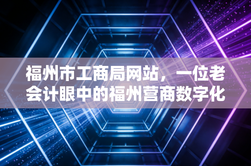 福州市工商局网站,一位老会计眼中的福州营商数字化变迁与实战指南