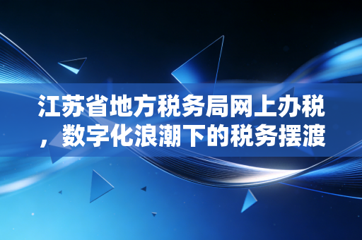江苏省地方税务局网上办税，数字化浪潮下的税务摆渡人与我们的职场进化