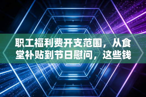 职工福利费开支范围,从食堂补贴到节日慰问,这些钱到底该怎么算?