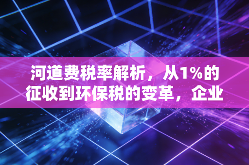 河道费税率解析，从1%的征收到环保税的变革，企业该如何应对？