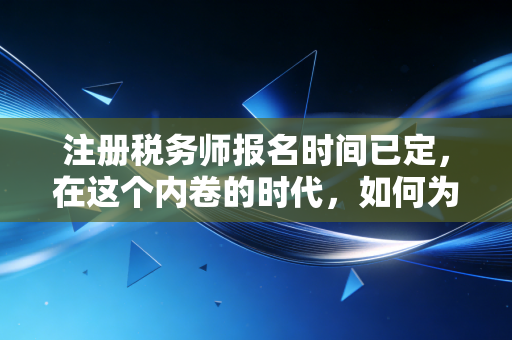 注册税务师报名时间已定，在这个内卷的时代，如何为自己筑一道职业护城河