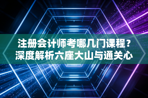 注册会计师考哪几门课程？深度解析六座大山与通关心法
