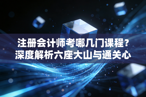 注册会计师考哪几门课程？深度解析六座大山与通关心法