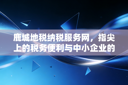 鹿城地税纳税服务网，指尖上的税务便利与中小企业的合规避风港