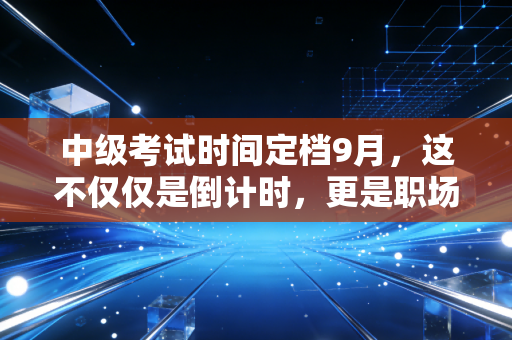 中级考试时间定档9月，这不仅仅是倒计时，更是职场人的成人礼