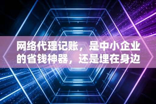 网络代理记账，是中小企业的省钱神器，还是埋在身边的财务地雷？