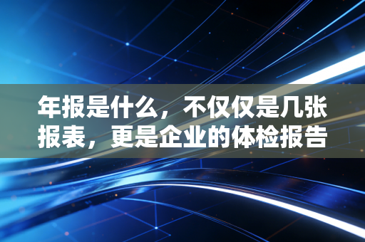 年报是什么，不仅仅是几张报表，更是企业的体检报告与自传书