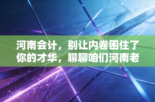 河南会计,别让内卷困住了你的才华,聊聊咱们河南老表的考证路与职业突围